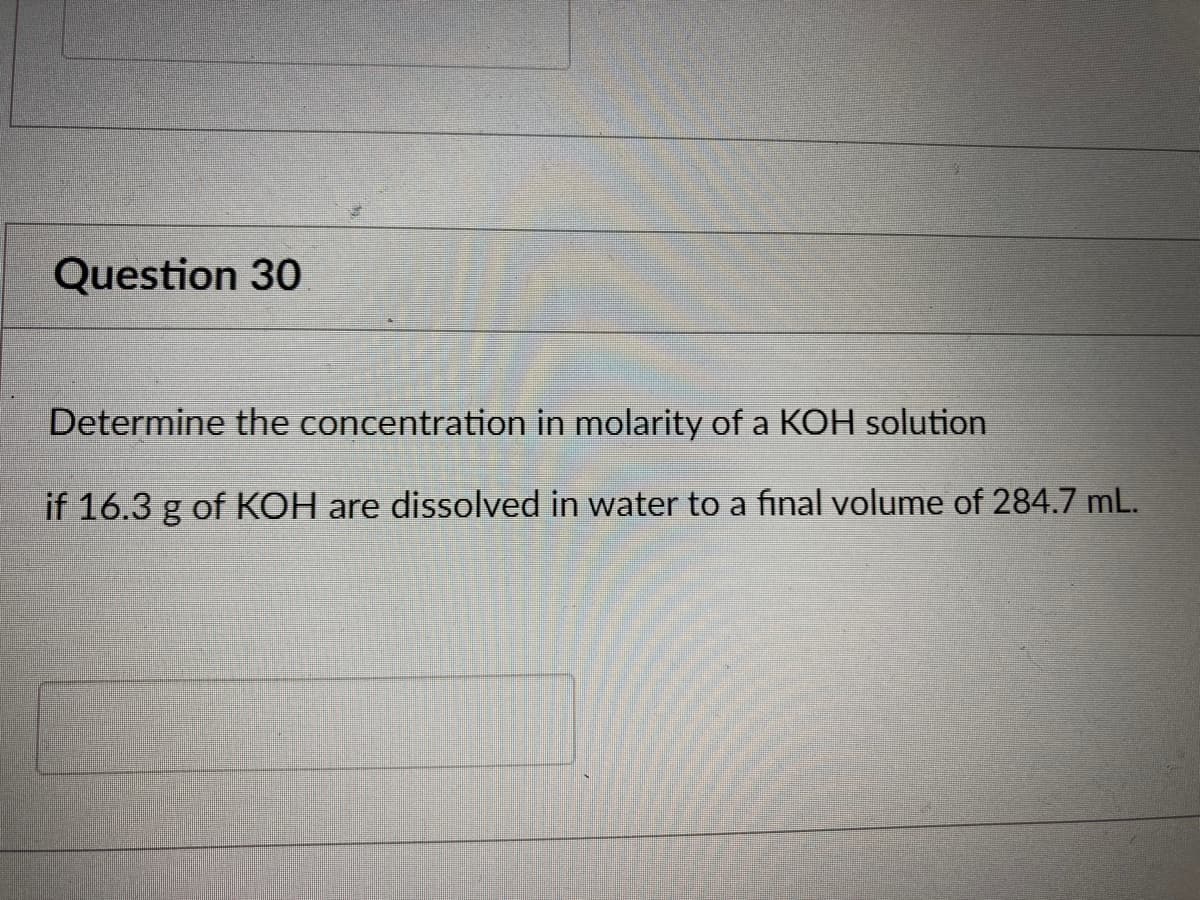 Question 30
Determine the concentration in molarity of a KOH solution
if 16.3 g of KOH are dissolved in water to a final volume of 284.7 mL.