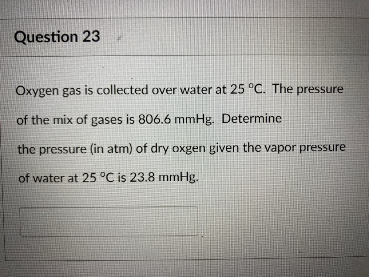 Question 23
Oxygen gas is collected over water at 25 °C. The pressure
of the mix of gases is 806.6 mmHg. Determine
the pressure (in atm) of dry oxgen given the vapor pressure
of water at 25 °C is 23.8 mmHg.