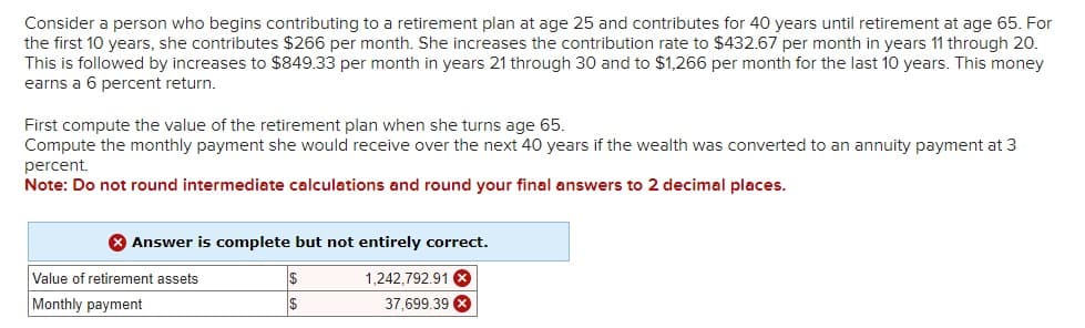 Consider a person who begins contributing to a retirement plan at age 25 and contributes for 40 years until retirement at age 65. For
the first 10 years, she contributes $266 per month. She increases the contribution rate to $432.67 per month in years 11 through 20.
This is followed by increases to $849.33 per month in years 21 through 30 and to $1,266 per month for the last 10 years. This money
earns a 6 percent return.
First compute the value of the retirement plan when she turns age 65.
Compute the monthly payment she would receive over the next 40 years if the wealth was converted to an annuity payment at 3
percent.
Note: Do not round intermediate calculations and round your final answers to 2 decimal places.
Answer is complete but not entirely correct.
Value of retirement assets
Monthly payment
$
$
1,242,792.91
37,699.39 x