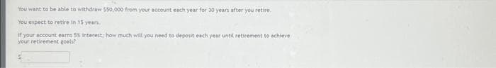 You want to be able to withdraw $50,000 from your account each year for 30 years after you retire.
You expect to retire in 15 years.
If your account earns 5% interest; how much will you need to deposit each year until retirement to achieve
your retirement goals?