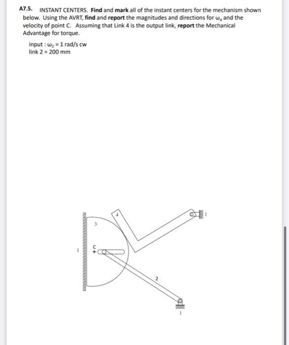 A7.5. INSTANT CENTERS. Find and mark all of the instant centers for the mechanism shown
below. Using the AVRT, find and report the magnitudes and directions for w, and the
velocity of point C. Assuming that Link 4 is the output link, report the Mechanical
Advantage for torque.
input: w₂ = 1 rad/s cw
link 2 = 200 mm
2
g-