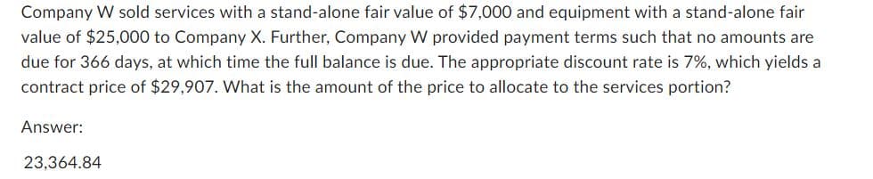 Company W sold services with a stand-alone fair value of $7,000 and equipment with a stand-alone fair
value of $25,000 to Company X. Further, Company W provided payment terms such that no amounts are
due for 366 days, at which time the full balance is due. The appropriate discount rate is 7%, which yields a
contract price of $29,907. What is the amount of the price to allocate to the services portion?
Answer:
23,364.84