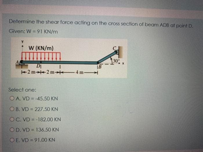 Determine the shear force acting on the cross section of beam ADB at point D.
Given: W = 91 KN/m
W (KN/m)
DI
2 m+2 m 4 m
30
IB
Select one:
OA. VD = -45.50 KN
OB. VD = 227.50 KN
OC. VD - -182.00 KN
OD. VD = 136.50 KN
OE. VD = 91.00 KN
