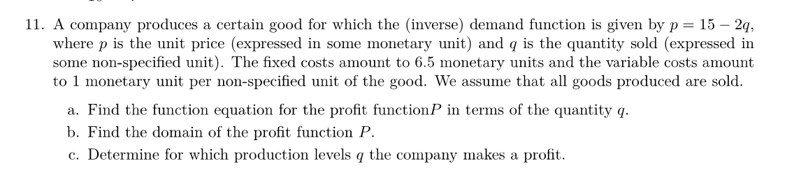 11. A company produces a certain good for which the (inverse) demand function is given by p = 15 - 2q,
where p is the unit price (expressed in some monetary unit) and q is the quantity sold (expressed in
some non-specified unit). The fixed costs amount to 6.5 monetary units and the variable costs amount
to 1 monetary unit per non-specified unit of the good. We assume that all goods produced are sold.
a. Find the function equation for the profit functionP in terms of the quantity q.
b. Find the domain of the profit function P.
c. Determine for which production levels q the company makes a profit.