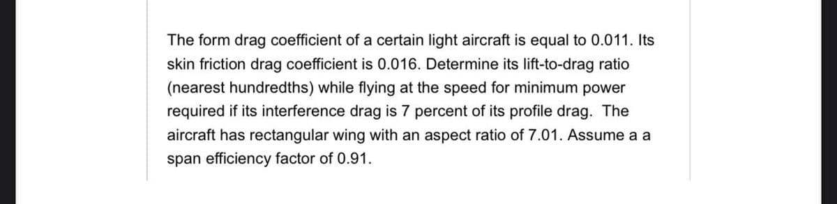 The form drag coefficient of a certain light aircraft is equal to 0.011. Its
skin friction drag coefficient is 0.016. Determine its lift-to-drag ratio
(nearest hundredths) while flying at the speed for minimum power
required if its interference drag is 7 percent of its profile drag. The
aircraft has rectangular wing with an aspect ratio of 7.01. Assume a a
span efficiency factor of 0.91.