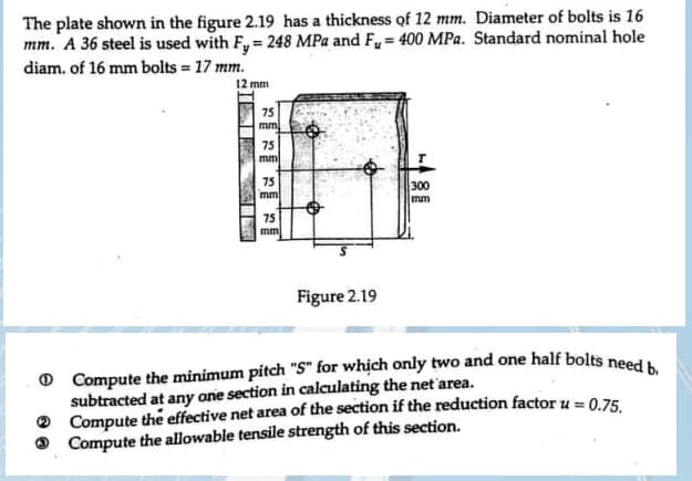 The plate shown in the figure 2.19 has a thickness of 12 mm. Diameter of bolts is 16
mm. A 36 steel is used with Fy= 248 MPa and F= 400 MPa. Standard nominal hole
diam. of 16 mm bolts = 17 mm.
12 mm
75
mm
75
mm
75
mm
75
mm
Figure 2.19
T
300
mm
Compute the minimum pitch "S" for which only two and one half bolts need b.
subtracted at any one section in calculating the net area.
Compute the effective net area of the section if the reduction factor u = 0.75.
Compute the allowable tensile strength of this section.