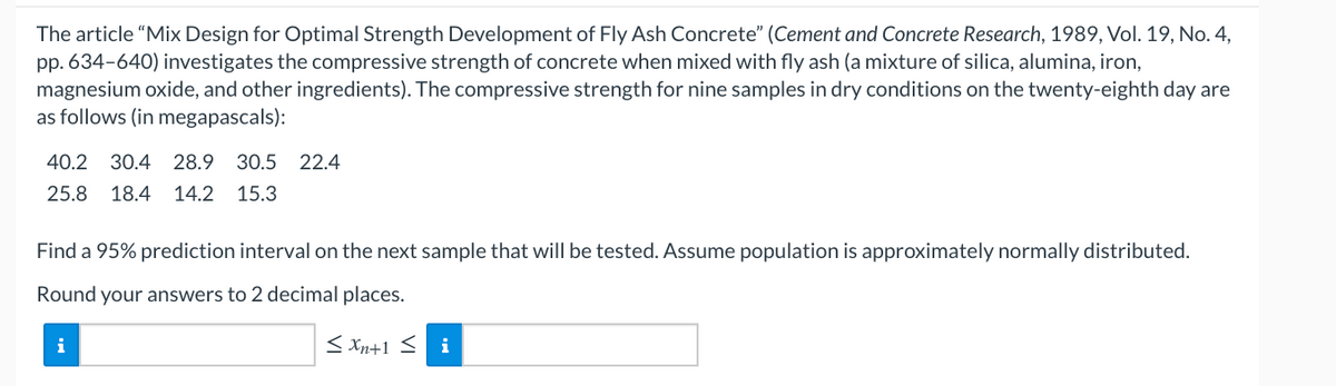 The article "Mix Design for Optimal Strength Development of Fly Ash Concrete" (Cement and Concrete Research, 1989, Vol. 19, No. 4,
pp. 634-640) investigates the compressive strength of concrete when mixed with fly ash (a mixture of silica, alumina, iron,
magnesium oxide, and other ingredients). The compressive strength for nine samples in dry conditions on the twenty-eighth day are
as follows (in megapascals):
40.2 30.4 28.9 30.5 22.4
25.8 18.4 14.2 15.3
Find a 95% prediction interval on the next sample that will be tested. Assume population is approximately normally distributed.
Round your answers to 2 decimal places.
i
< Xn+1 < i
