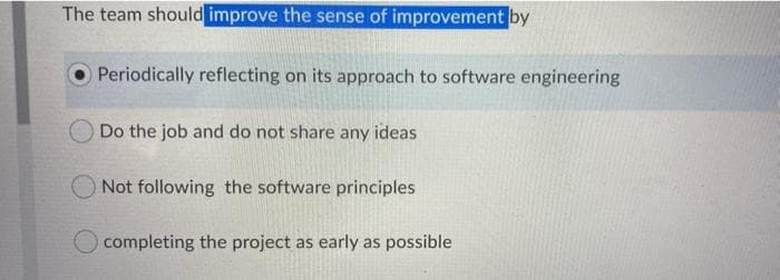 The team should improve the sense of improvement by
Periodically reflecting on its approach to software engineering
Do the job and do not share any ideas
Not following the software principles
completing the project as early as possible