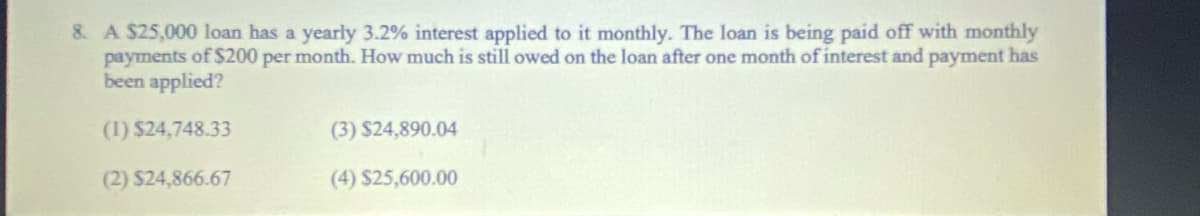 8. A $25,000 loan has a yearly 3.2% interest applied to it monthly. The loan is being paid off with monthly
payments of $200 per month. How much is still owed on the loan after one month of interest and payment has
been applied?
(1) $24,748.33
(3) $24,890.04
(2) $24,866.67
(4) $25,600.00
