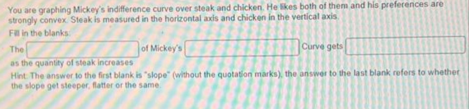 You are graphing Mickey's indifference curve over steak and chicken. He likes both of them and his preferences are
strongly convex Steak is measured in the horizontal axis and chicken in the vertical axis.
Fill in the blanks
of Mickey's
Curve gets
The
as the quantity of steak increases
Hint: The answer to the first blank is "slope" (without the quotation marks), the answer to the last blank refers to whether
the slope get steeper, flatter or the same.