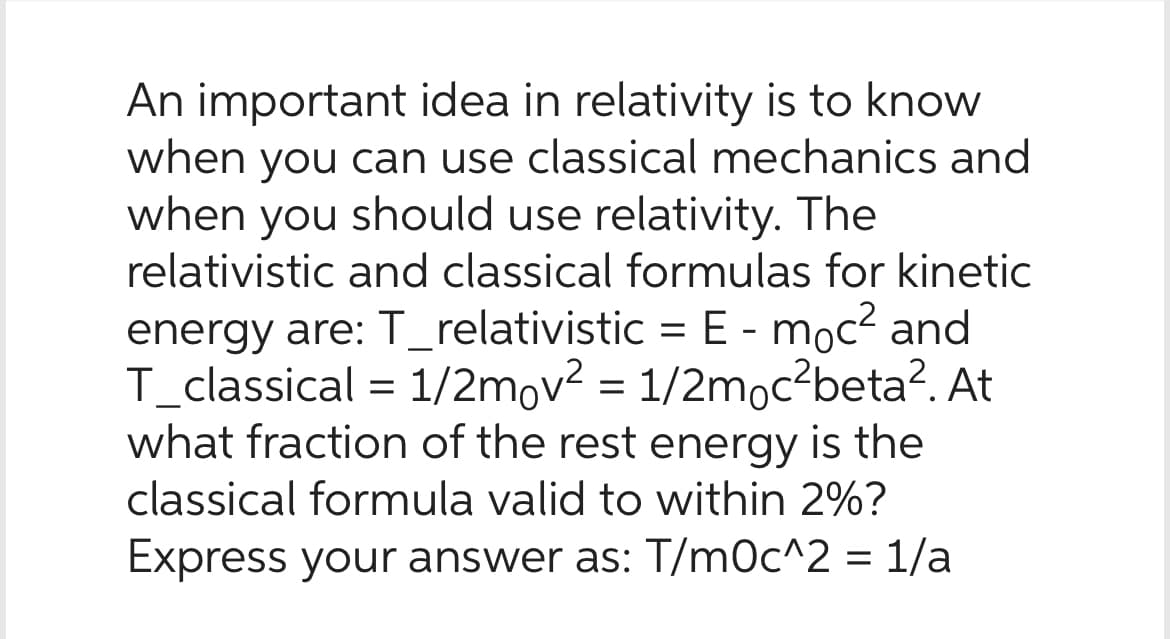 An important idea in relativity is to know
when you can use classical mechanics and
when you should use relativity. The
relativistic and classical formulas for kinetic
energy are: T_relativistic = E - moc² and
T_classical = 1/2mov² = 1/2moc²beta². At
what fraction of the rest energy is the
classical formula valid to within 2%?
Express your answer as: T/m0c^2 = 1/a