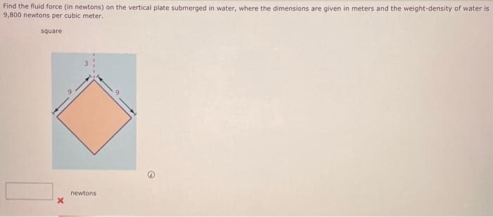 Find the fluid force (in newtons) on the vertical plate submerged in water, where the dimensions are given in meters and the weight-density of water is
9,800 newtons per cubic meter.
square
X
newtons