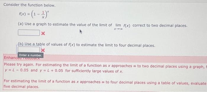 Consider the function below.
f(x) = (1 - ¹)*
(a) Use a graph to estimate the value of the limit of lim f(x) correct to two decimal places.
X-8
X
(b).Use.a.table of values of f(x) to estimate the limit to four decimal places.
Enter a number.
Enhanced recovack
Please try again. For estimating the limit of a function as x approaches to two decimal places using a graph, t
y = L-0.05 and y = L + 0.05 for sufficiently large values of x.
For estimating the limit of a function as x approaches to four decimal places using a table of values, evaluate
five decimal places.
