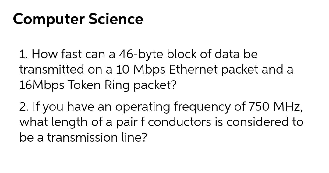 Computer Science
1. How fast can a 46-byte block of data be
transmitted on a 10 Mbps Ethernet packet and a
16Mbps Token Ring packet?
2. If you have an operating frequency of 750 MHz,
what length of a pair f conductors is considered to
be a transmission line?
