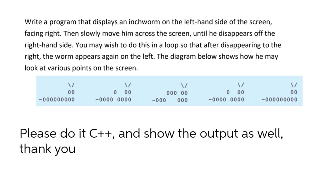 Write a program that displays an inchworm on the left-hand side of the screen,
facing right. Then slowly move him across the screen, until he disappears off the
right-hand side. You may wish to do this in a loop so that after disappearing to the
right, the worm appears again on the left. The diagram below shows how he may
look at various points on the screen.
00
00
000 00
00
00
-000000000
-0000 0000
-000
000
-0000 0000
-000000000
Please do it C++, and show the output as well,
thank you
