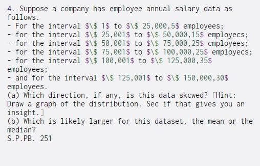 4. Suppose a company has employee annual salary data as
follows.
- For the interval $\$ 1$ to $\$ 25,000,5$ employees;
for the interval $\$ 25,001$ to $\$ 50,000,15$ employecs;
for the interval $\$ 50,001$ to $\$ 75,000, 25$ cmployees;
- for the interval $\$ 75,001s to $\$ 100,000,25$ employecs;
- for the interval $\$ 100, 001$ to $\$ 125,000, 35$
employees;
- and for the interval $\$ 125,001$ to $\$ 150,000,30$
employees.
(a) Which direction, if any, is this data skcwed? [Hint:
Draw a graph of the distribution. Sec if that gives you an
insight.]
(b) Which is likely larger for this dataset, the mean or the
median?
S.P.PB. 251
