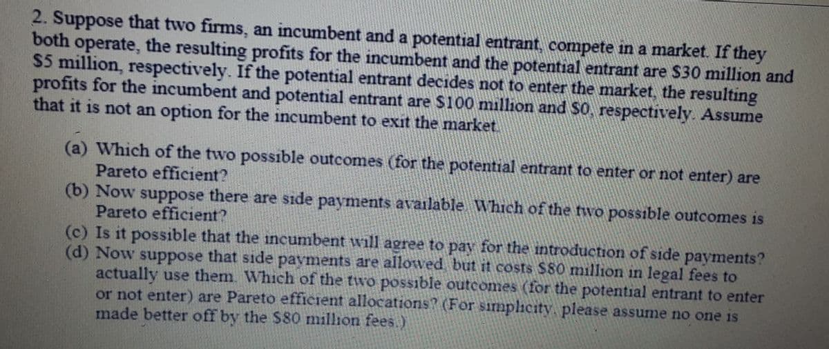 2. Suppose that two firms, an incumbent and a potential entrant, compete in a market. If they
both operate, the resulting profits for the incumbent and the potential entrant are $30 million and
$5 million, respectively. If the potential entrant decides not to enter the market, the resulting
profits for the incumbent and potential entrant are $100 million and SO, respectively. Assume
that it is not an option for the incumbent to exit the market
(a) Which of the two possible outcomes (for the potential entrant to enter or not enter) are
Pareto efficient?
(b) Now suppose there are side payments available Which of the two possible outcomes is
Pareto efficient?
(c) Is it possible that the incumbent will agree to pay for the introduction of side payments?
(d) Now suppose that side payments are allowed, but it costs $80 million in legal fees to
actually use them. Which of the two possible outcomes (for the potential entrant to enter
or not enter) are Pareto efficient allocations? (For simplicity, please assume no one is
made better off by the $80 million fees.)