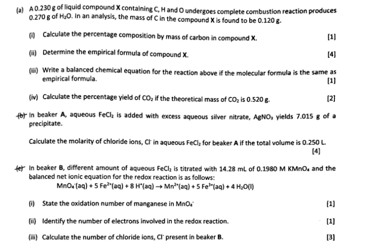 (a) A0.230 g of liquid compound X containing C, H and O undergoes complete combustion reaction produces
0.270 g of H20. In an analysis, the mass of C in the compound X is found to be 0.120 g.
() Calculate the percentage composition by mass of carbon in compound X.
(1]
(ii) Determine the empirical formuta of compound X.
[4]
(ii) Write a balanced chemical equation for the reaction above if the molecular formula is the same as
empirical formula.
(1)
(iv) Calculate the percentage yield of CO2 if the theoretical mass of COz is 0.520 g.
(2]
fot in beaker A, aqueous FeCl, is added with excess aqueous silver nitrate, AgNO, yields 7.015 g of a
precipitate.
Calculate the molarity of chloride ions, Ct in aqueous FeCl, for beaker A if the total volume is 0.250 L
(4)
tet In beaker B, different amount of aqueous FeCl, is titrated with 14.28 mL of 0.1980 M KMNO, and the
balanced net ionic equation for the redox reaction is as follows:
Mno.taq) + 5 Fe"(aq) + 8 H*(aq) → Mn²"(aq) + 5 Fe"(aq) + 4 H;0(1)
(i) State the oxidation number of manganese in Mno.
(1)
(i) Identify the number of electrons involved in the redox reaction.
[1]
(iii) Calculate the number of chloride ions, Cl' present in beaker B.
[3]

