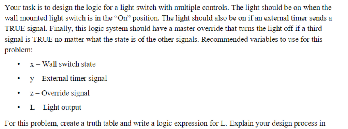 Your task is to design the logic for a light switch with multiple controls. The light should be on when the
wall mounted light switch is in the "On" position. The light should also be on if an external timer sends a
TRUE signal. Finally, this logic system should have a master override that turns the light off if a third
signal is TRUE no matter what the state is of the other signals. Recommended variables to use for this
problem:
x- Wall switch state
y– External timer signal
z- Override signal
L- Light output
For this problem, create a truth table and write a logic expression for L. Explain your design process in
