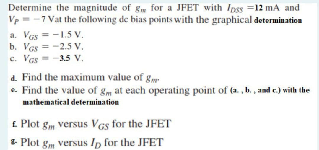 Determine the magnitude of gm for a JFET with Ipss =12 mA and
Vp = -7 Vat the following de bias points with the graphical determination
a. VGs = -1.5 V.
b. VGs = -2.5 V.
c. VGs = -3.5 V.
%3D
d. Find the maximum value of gm-
e. Find the value of gm at each operating point of (a. , b. , and c.) with the
mathematical determination
f. Plot g„ versus VGs for the JFET
g. Plot gm versus Ip for the JFET
