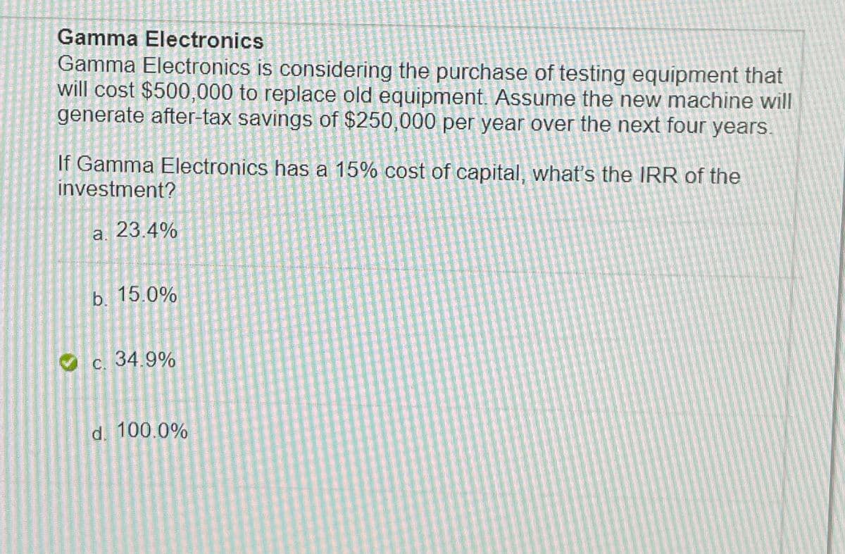 Gamma Electronics
Gamma Electronics is considering the purchase of testing equipment that
will cost $500,000 to replace old equipment. Assume the new machine will
generate after-tax savings of $250,000 per year over the next four years.
If Gamma Electronics has a 15% cost of capital, what's the IRR of the
investment?
3
a. 23.4%
b. 15.0%
c. 34.9%
d. 100.0%