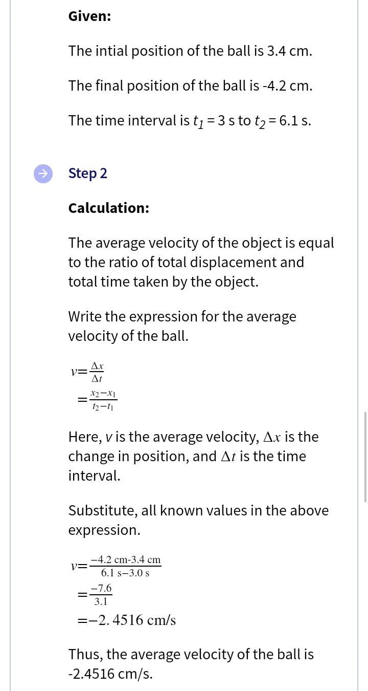Given:
The intial position of the ball is 3.4 cm.
The final position of the ball is -4.2 cm.
The time interval is tj = 3 s to t2= 6.1 s.
Step 2
Calculation:
The average velocity of the object is equal
to the ratio of total displacement and
total time taken by the object.
Write the expression for the average
velocity of the ball.
Ax
Vニ
At
X2-X1
t2-t1
Here, v is the average velocity, Ax is the
change in position, and At is the time
interval.
Substitute, all known values in the above
expression.
-4.2 cm-3.4 cm
6.1 s-3.0 s
-7.6
3.1
=-2. 4516 cm/s
Thus, the average velocity of the ball is
-2.4516 cm/s.

