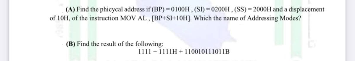 (A) Find the phicycal address if (BP) = 0100H , (SI) = 0200H , (SS) = 2000H and a displacement
of 10H, of the instruction MOV AL , [BP+SI+10H]. Which the name of Addressing Modes?
(B) Find the result of the following:
1111 - 1111H+ 110010111011B
