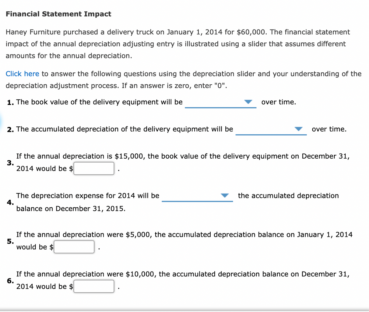 Financial Statement Inmpact
Haney Furniture purchased a delivery truck on January 1, 2014 for $60,000. The financial statement
impact of the annual depreciation adjusting entry is illustrated using a slider that assumes different
amounts for the annual depreciation.
Click here to answer the following questions using the depreciation slider and your understanding of the
depreciation adjustment process. If an answer is zero, enter "0".
1. The book value of the delivery equipment will be
over time.
2. The accumulated depreciation of the delivery equipment will be
over time.
If the annual depreciation is $15,000, the book value of the delivery equipment on December 31,
3.
2014 would be $
the accumulated depreciation
The depreciation expense for 2014 will be
4.
balance on December 31, 2015.
If the annual depreciation were $5,000, the accumulated depreciation balance on January 1, 2014
5.
would be $
If the annual depreciation were $10,000, the accumulated depreciation balance on December 31,
6.
2014 would be $
