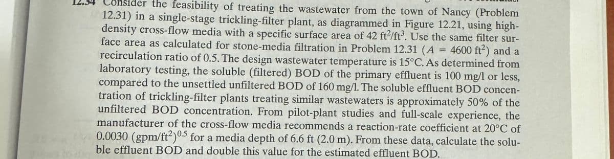 Consider the feasibility of treating the wastewater from the town of Nancy (Problem
12.31) in a single-stage trickling-filter plant, as diagrammed in Figure 12.21, using high-
density cross-flow media with a specific surface area of 42 ft/ft³. Use the same filter sur-
face area as calculated for stone-media filtration in Problem 12.31 (A = 4600 ft²) and a
recirculation ratio of 0.5. The design wastewater temperature is 15°C. As determined from
laboratory testing, the soluble (filtered) BOD of the primary effluent is 100 mg/l or less,
compared to the unsettled unfiltered BOD of 160 mg/l. The soluble effluent BOD concen-
tration of trickling-filter plants treating similar wastewaters is approximately 50% of the
unfiltered BOD concentration. From pilot-plant studies and full-scale experience, the
manufacturer of the cross-flow media recommends a reaction-rate coefficient at 20°C of
0.0030 (gpm/ft²)0.5 for a media depth of 6.6 ft (2.0 m). From these data, calculate the solu-
ble effluent BOD and double this value for the estimated effluent BOD.