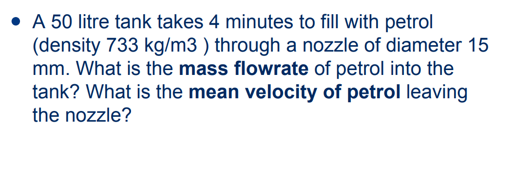 • A 50 litre tank takes 4 minutes to fill with petrol
(density 733 kg/m3 ) through a nozzle of diameter 15
mm. What is the mass flowrate of petrol into the
tank? What is the mean velocity of petrol leaving
the nozzle?