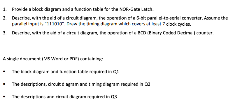 1. Provide a block diagram and a function table for the NOR-Gate Latch.
2. Describe, with the aid of a circuit diagram, the operation of a 6-bit parallel-to-serial converter. Assume the
parallel input is "111010". Draw the timing diagram which covers at least 7 clock cycles.
3. Describe, with the aid of a circuit diagram, the operation of a BCD (Binary Coded Decimal) counter.
A single document (MS Word or PDF) containing:
The block diagram and function table required in Q1
The descriptions, circuit diagram and timing diagram required in Q2
The descriptions and circuit diagram required in Q3
●
●
●
