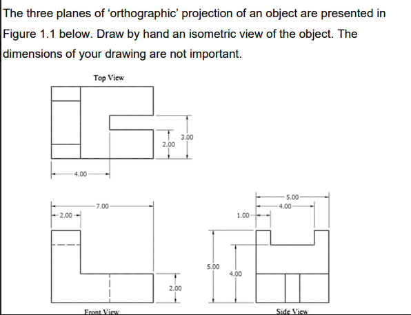The three planes of 'orthographic' projection of an object are presented in
Figure 1.1 below. Draw by hand an isometric view of the object. The
dimensions of your drawing are not important.
Top View
-2.00
4.00
-7.00-
Front View
2.00
3.00
2.00
5.00
1.00-
4.00
5.00-
-4.00-
Side View