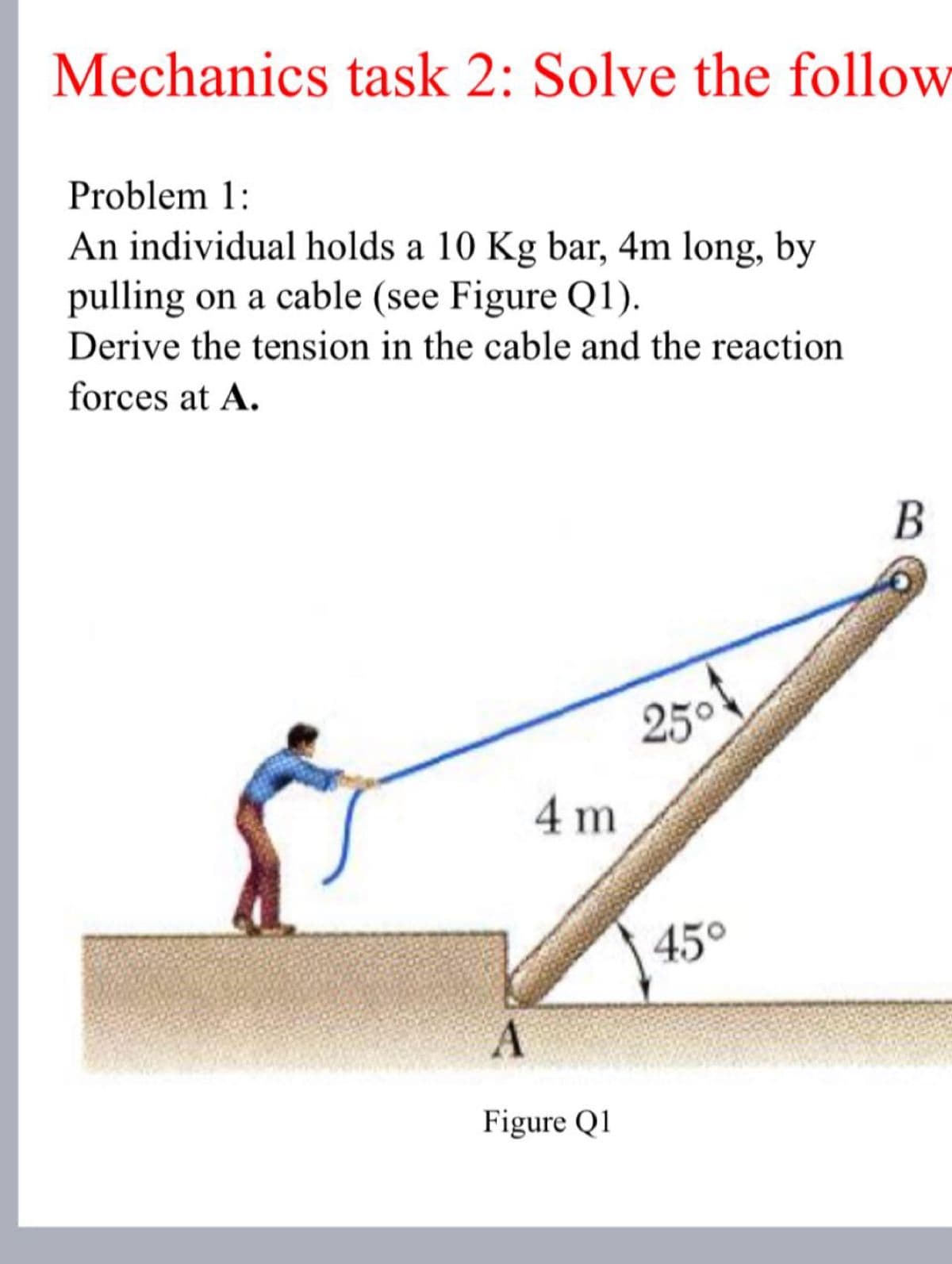 Mechanics task 2: Solve the follow
Problem 1:
An individual holds a 10 Kg bar, 4m long, by
pulling on a cable (see Figure Q1).
Derive the tension in the cable and the reaction
forces at A.
A
4 m
Figure Q1
25°
45°
B
