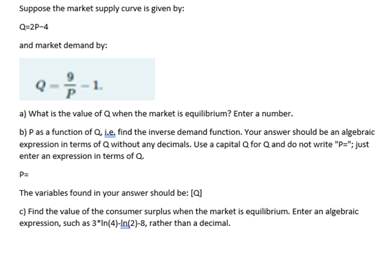 Suppose the market supply curve is given by:
Q=2P-4
and market demand by:
2-2 1-1.
a) What is the value of Q when the market is equilibrium? Enter a number.
b) P as a function of Q, i.e. find the inverse demand function. Your answer should be an algebraic
expression in terms of Q without any decimals. Use a capital Q for Q and do not write "P="; just
enter an expression in terms of Q.
P=
The variables found in your answer should be: [Q]
c) Find the value of the consumer surplus when the market is equilibrium. Enter an algebraic
expression, such as 3*In(4)-In(2)-8, rather than a decimal.