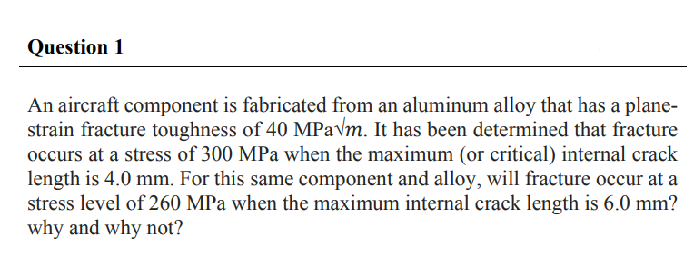 Question 1
An aircraft component is fabricated from an aluminum alloy that has a plane-
strain fracture toughness of 40 MPa√m. It has been determined that fracture
occurs at a stress of 300 MPa when the maximum (or critical) internal crack
length is 4.0 mm. For this same component and alloy, will fracture occur at a
stress level of 260 MPa when the maximum internal crack length is 6.0 mm?
why and why not?