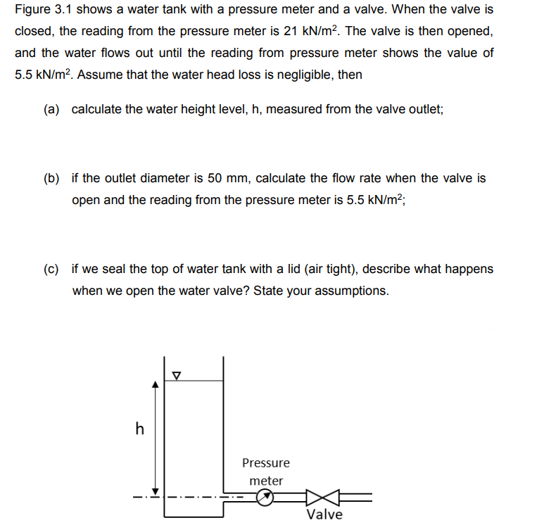 Figure 3.1 shows a water tank with a pressure meter and a valve. When the valve is
closed, the reading from the pressure meter is 21 kN/m². The valve is then opened,
and the water flows out until the reading from pressure meter shows the value of
5.5 kN/m². Assume that the water head loss is negligible, then
(a) calculate the water height level, h, measured from the valve outlet;
(b) if the outlet diameter is 50 mm, calculate the flow rate when the valve is
open and the reading from the pressure meter is 5.5 kN/m²;
(c) if we seal the top of water tank with a lid (air tight), describe what happens
when we open the water valve? State your assumptions.
h
V
Pressure
meter
Valve