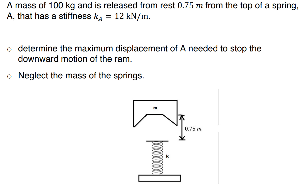 A mass of 100 kg and is released from rest 0.75 m from the top of a spring,
A, that has a stiffness k = 12 kN/m.
o determine the maximum displacement of A needed to stop the
downward motion of the ram.
o Neglect the mass of the springs.
m
木
0.75 m