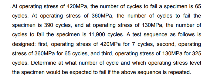 At operating stress of 420MPa, the number of cycles to fail a specimen is 65
cycles. At operating stress of 360MPa, the number of cycles to fail the
specimen is 390 cycles, and at operating stress of 130MPa, the number of
cycles to fail the specimen is 11,900 cycles. A test sequence as follows is
designed: first, operating stress of 420MPa for 7 cycles, second, operating
stress of 360MPa for 65 cycles, and third, operating stress of 130MPa for 325
cycles. Determine at what number of cycle and which operating stress level
the specimen would be expected to fail if the above sequence is repeated.