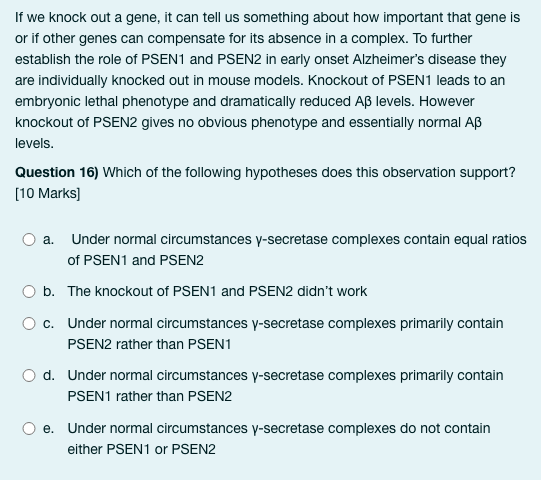 If we knock out a gene, it can tell us something about how important that gene is
or if other genes can compensate for its absence in a complex. To further
establish the role of PSEN1 and PSEN2 in early onset Alzheimer's disease they
are individually knocked out in mouse models. Knockout of PSEN1 leads to an
embryonic lethal phenotype and dramatically reduced Aß levels. However
knockout of PSEN2 gives no obvious phenotype and essentially normal AB
levels.
Question 16) Which of the following hypotheses does this observation support?
[10 Marks]
Under normal circumstances y-secretase complexes contain equal ratios
of PSEN1 and PSEN2
b. The knockout of PSEN1 and PSEN2 didn't work
O c.
a.
Under normal circumstances y-secretase complexes primarily contain
PSEN2 rather than PSEN1
d. Under normal circumstances y-secretase complexes primarily contain
PSEN1 rather than PSEN2
e. Under normal circumstances y-secretase complexes do not contain
either PSEN1 or PSEN2