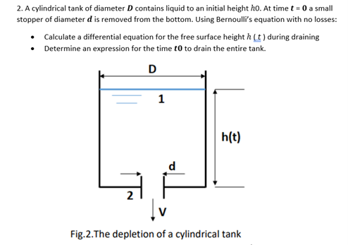 2. A cylindrical tank of diameter D contains liquid to an initial height ho. At time t = 0 a small
stopper of diameter d is removed from the bottom. Using Bernoulli's equation with no losses:
• Calculate a differential equation for the free surface height h (t) during draining
Determine an expression for the time to to drain the entire tank.
•
D
1
h(t)
Fig.2.The depletion of a cylindrical tank