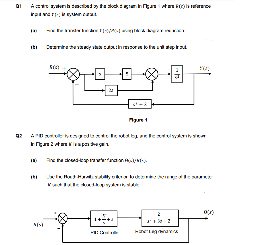 Q1
Q2
A control system is described by the block diagram in Figure 1 where R(s) is reference
input and Y(s) is system output.
(a)
(b)
(a)
(b)
Find the transfer function Y(s)/R(s) using block diagram reduction.
R(S)
Determine the steady state output in response to the unit step input.
R(S) +
S
2s
+
5
сл
A PID controller is designed to control the robot leg, and the control system is shown
in Figure 2 where K is a positive gain.
K
1+-+s
S
+
PID Controller
s²+2
Find the closed-loop transfer function Ⓒ(s)/R(s).
Figure 1
1
s²
Use the Routh-Hurwitz stability criterion to determine the range of the parameter
K such that the closed-loop system is stable.
Y(s)
2
s² + 3s + 2
Robot Leg dynamics
Ⓒ(s)