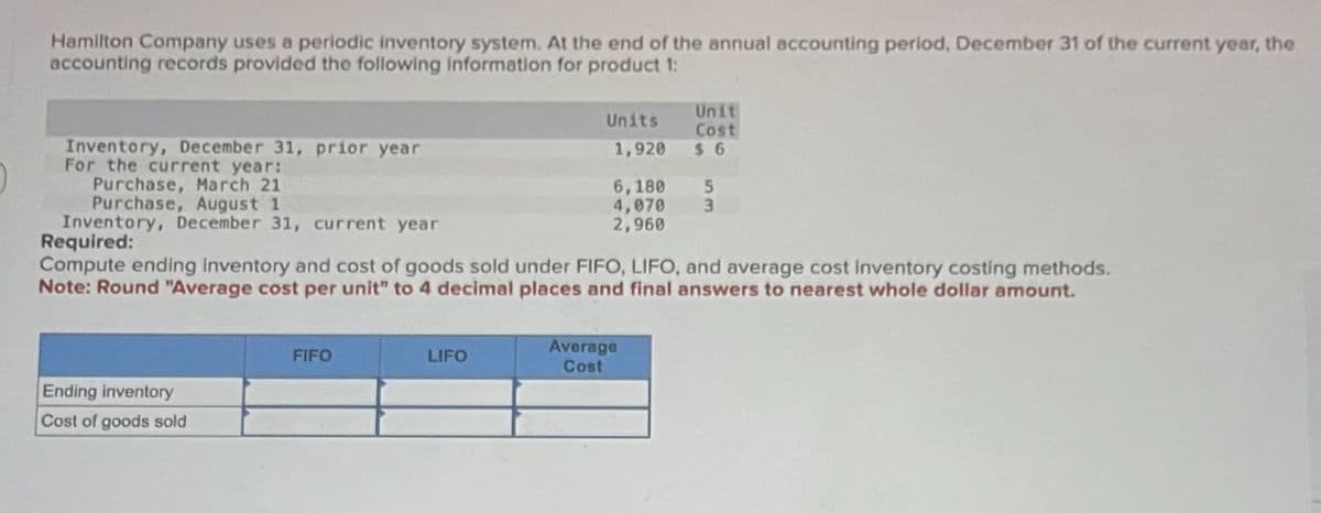 Hamilton Company uses a periodic inventory system. At the end of the annual accounting period, December 31 of the current year, the
accounting records provided the following information for product 1:
Inventory, December 31, prior year
For the current year:
Purchase, March 21
Purchase, August 1
Units
Unit
Cost
1,920 $6
6,180 5
4,070 3
2,960
Inventory, December 31, current year
Required:
Compute ending Inventory and cost of goods sold under FIFO, LIFO, and average cost inventory costing methods.
Note: Round "Average cost per unit" to 4 decimal places and final answers to nearest whole dollar amount.
Ending inventory
Cost of goods sold
Average
FIFO
LIFO
Cost