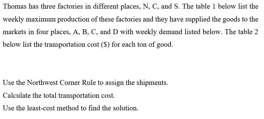 Thomas has three factories in different places, N, C, and S. The table 1 below list the
weekly maximum production of these factories and they have supplied the goods to the
markets in four places, A, B, C, and D with weekly demand listed below. The table 2
below list the transportation cost ($) for each ton of good.
Use the Northwest Corner Rule to assign the shipments.
Calculate the total transportation cost.
Use the least-cost method to find the solution.
