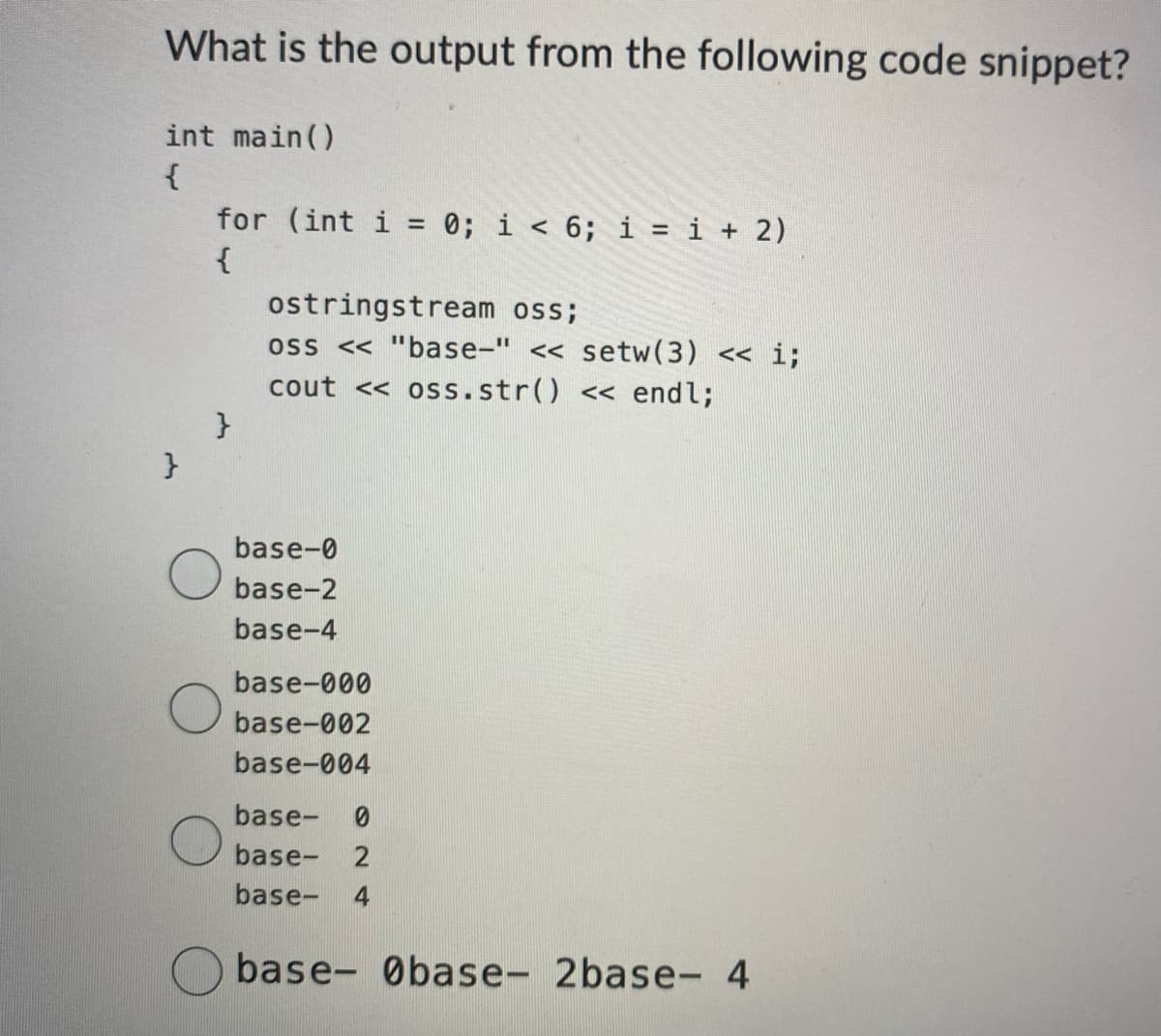 What is the output from the following code snippet?
int main()
{
}
for (int i = 0; i < 6; i = i + 2)
{
}
ostringstream oss;
oss << "base-" <<setw(3) << i;
cout << oss. str() << endl;
base-0
base-2
base-4
base-000
base-002
base-004
base-
base- 2
base- 4
base- Øbase- 2base- 4
