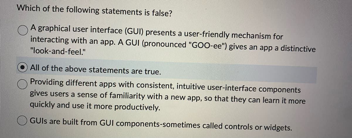 Which of the following statements is false?
A graphical user interface (GUI) presents a user-friendly mechanism for
interacting with an app. A GUI (pronounced "GOO-ee") gives an app a distinctive
"look-and-feel."
All of the above statements are true.
Providing different apps with consistent, intuitive user-interface components
gives users a sense of familiarity with a new app, so that they can learn it more
quickly and use it more productively.
GUIs are built from GUI components-sometimes called controls or widgets.