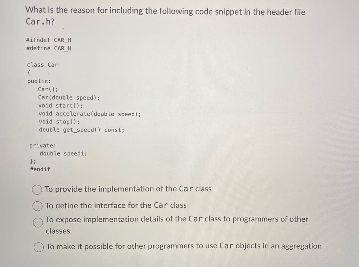 What is the reason for including the following code snippet in the header file
Car.h?
#ifndef CAR_H
#define CAR_H
class Car
{
public:
Car();
Car (double speed);
void start ();
void accelerate (double speed);
void stop();
double get_speed() const;
private:
double speed1;
};
#endif
To provide the implementation of the Car class
To define the interface for the Car class
To expose implementation details of the Car class to programmers of other
classes
To make it possible for other programmers to use Car objects in an aggregation