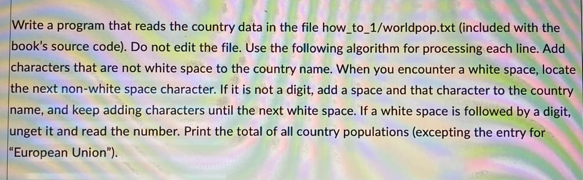 Write a program that reads the country data in the file how_to_1/worldpop.txt (included with the
book's source code). Do not edit the file. Use the following algorithm for processing each line. Add
characters that are not white space to the country name. When you encounter a white space, locate
the next non-white space character. If it is not a digit, add a space and that character to the country
name, and keep adding characters until the next white space. If a white space is followed by a digit,
unget it and read the number. Print the total of all country populations (excepting the entry for
"European Union").
