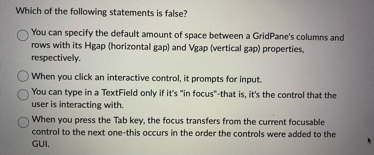 Which of the following statements is false?
You can specify the default amount of space between a Grid Pane's columns and
rows with its Hgap (horizontal gap) and Vgap (vertical gap) properties,
respectively.
When you click an interactive control, it prompts for input.
You can type in a TextField only if it's "in focus"-that is, it's the control that the
user is interacting with.
When you press the Tab key, the focus transfers from the current focusable
control to the next one-this occurs in the order the controls were added to the
GUI.