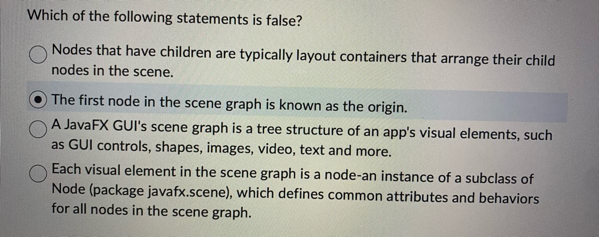 Which of the following statements is false?
Nodes that have children are typically layout containers that arrange their child
nodes in the scene.
The first node in the scene graph is known as the origin.
A JavaFX GUI's scene graph is a tree structure of an app's visual elements, such
as GUI controls, shapes, images, video, text and more.
Each visual element in the scene graph is a node-an instance of a subclass of
Node (package javafx.scene), which defines common attributes and behaviors
for all nodes in the scene graph.