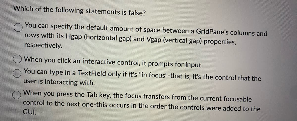 Which of the following statements is false?
You can specify the default amount of space between a GridPane's columns and
rows with its Hgap (horizontal gap) and Vgap (vertical gap) properties,
respectively.
When you click an interactive control, it prompts for input.
You can type in a TextField only if it's "in focus"-that is, it's the control that the
user is interacting with.
When you press the Tab key, the focus transfers from the current focusable
control to the next one-this occurs in the order the controls were added to the
GUI.